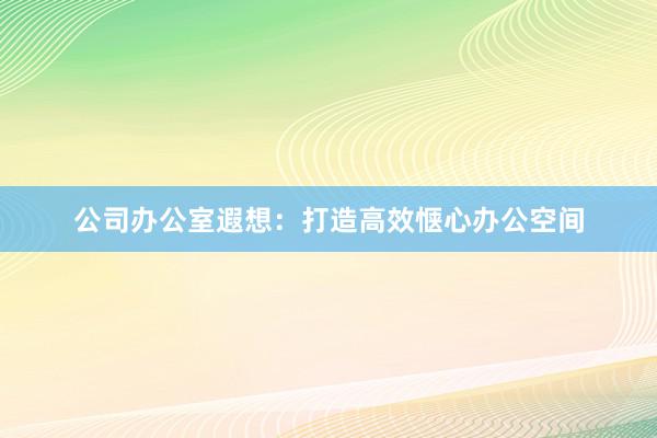 公司办公室遐想:打造高效惬心办公空间