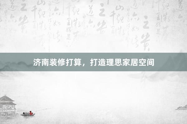 济南装修打算，打造理思家居空间