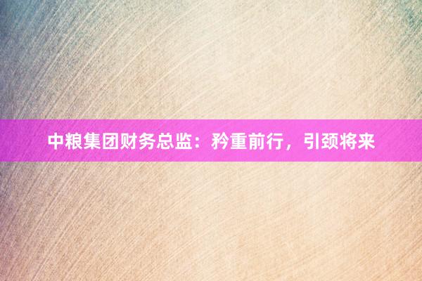 中粮集团财务总监：矜重前行，引颈将来